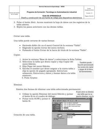 Servicio Nacional de Aprendizaje – SENA
                                                                                                             Fecha:
                                                                                                         Octubre de 2010

Sistema de Gestión              Programa de formación: Tecnólogo en Automatización industrial
                                                                                                           Versión 1.0
   de la Calidad
                                                    GUIA DE APRENDIZAJE                                  Página 24 de 26
                         Diseño y construcción de una fuente de voltaje para dispositivos electrónicos

       2. Pulse el botón Abrir. Access mostrará la hoja de datos con los registros de la
          tabla abierta.
       3. Repita los pasos anteriores con las demás tablas.



       Cerrar una tabla.

       Una tabla puede cerrarse de varias formas:

                     •    Haciendo doble clic en el menú Control de la ventana “Tabla”.
                     •    Eligiendo la opción Cerrar del menú Archivo.
                     •    Pulsando el botón Cerrar de la barra de título de la ventana “Tabla”.

       Copiar.

                     1. Active la ventana “Base de datos” y selecciones la ficha Tablas.
                     2. Seleccione la tabla que desea copiar y elija Copiar del       También puede
                        menú Edición.                                              hacerlo presionando
                     3. Elija Pegar del menú Edición.                              los iconos de copiar
                     4. Escriba el nombre que desee asignar a la nueva tabla y      y pegar de la barra
                        elija la opción de pegado apropiada: Estructura              de herramientas.
                        solamente, Estructura y datos y Anexar datos a la tabla
                        existente..
                       5. Pulse Aceptar.


       Eliminar.

            Existen dos formas de eliminar una tabla seleccionada previamente:
                                                                         Si por error se elimina
               • Utilizar la opción Eliminar del menú Edición y pulsar    una tabla que no se
                  el botón Sí en el cuadro de diálogo.                   quería eliminar, con la
               • Pulsar tecla SUPR y pulsar el                               orden Deshacer
                  botón Sí.                                                Eliminar del menú
                                                                           Edición es posible
                                                                               recuperarla.



       Creación de una tabla.
 
