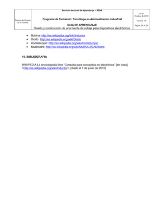 Servicio Nacional de Aprendizaje – SENA
                                                                                                          Fecha:
                                                                                                      Octubre de 2010

Sistema de Gestión           Programa de formación: Tecnólogo en Automatización industrial
                                                                                                        Versión 1.0
   de la Calidad
                                                 GUIA DE APRENDIZAJE                                  Página 26 de 26
                      Diseño y construcción de una fuente de voltaje para dispositivos electrónicos

             •       Bobina: http://es.wikipedia.org/wiki/Inductor
             •       Diodo: http://es.wikipedia.org/wiki/Diodo
             •       Osciloscopio: http://es.wikipedia.org/wiki/Osciloscopio
             •       Multimetro: http://es.wikipedia.org/wiki/Mult%C3%ADmetro


       10. BIBLIOGRAFIA

       WIKIPEDIA La enciclopedia libre “Consulta para conceptos en electrónica” [en línea]
       <http://es.wikipedia.org/wiki/Inductor> [citado el 1 de junio de 2010]
 