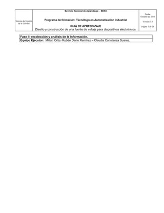 Servicio Nacional de Aprendizaje – SENA
                                                                                                         Fecha:
                                                                                                     Octubre de 2010

Sistema de Gestión          Programa de formación: Tecnólogo en Automatización industrial
                                                                                                       Versión 1.0
   de la Calidad
                                                GUIA DE APRENDIZAJE                                  Página 3 de 26
                     Diseño y construcción de una fuente de voltaje para dispositivos electrónicos

     Fase II: recolección y análisis de la información.
     Equipo Ejecutor: Milton Ortiz- Rubén Darío Ramírez – Claudia Constanza Suarez.
 