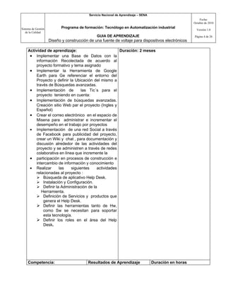 Servicio Nacional de Aprendizaje – SENA
                                                                                                             Fecha:
                                                                                                         Octubre de 2010

Sistema de Gestión          Programa de formación: Tecnólogo en Automatización industrial
                                                                                                           Versión 1.0
   de la Calidad
                                                GUIA DE APRENDIZAJE                                      Página 4 de 26
                     Diseño y construcción de una fuente de voltaje para dispositivos electrónicos

     Actividad de aprendizaje:                         Duración: 2 meses
      • Implementar una Base de Datos con la
         información Recolectada de acuerdo al
         proyecto formativo y tema asignado
      • Implementar la Herramienta de Google
         Earth para Ge referenciar el entorno del
         Proyecto y definir la Ubicación del mismo a
         través de Búsquedas avanzadas.
      • Implementación de          las Tic´s para el
         proyecto teniendo en cuenta:
      • Implementación de búsquedas avanzadas.
         Creación sitio Web par el proyecto (Ingles y
         Español)
      • Crear el correo electrónico en el espacio de
         Misena para administrar e incrementar el
         desempeño en el trabajo por proyectos
      • Implementación de una red Social a través
         de Facebook para publicidad del proyecto,
         crear un Wiki y chat , para documentación y
         discusión alrededor de las actividades del
         proyecto y se administren a través de redes
         colaborativa en línea que incremente la
      • participación en procesos de construcción e
         intercambio de información y conocimiento
      • Realizar      las    siguientes    actividades
         relacionadas al proyecto :
          Búsqueda de aplicativo Help Desk.
          Instalación y Configuración.
          Definir la Administración de la
            Herramienta.
          Definición de Servicios y productos que
             genera el Help Desk.
          Definir las herramientas tanto de Hw,
             como Sw se necesitan para soportar
             esta tecnología.
          Definir los roles en el área del Help
             Desk.




     Competencia:                         Resultados de Aprendizaje                  Duración en horas
 