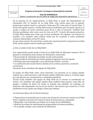 Servicio Nacional de Aprendizaje – SENA
                                                                                                         Fecha:
                                                                                                     Octubre de 2010

Sistema de Gestión          Programa de formación: Tecnólogo en Automatización industrial
                                                                                                       Versión 1.0
   de la Calidad
                                                GUIA DE APRENDIZAJE                                  Página 6 de 26
                     Diseño y construcción de una fuente de voltaje para dispositivos electrónicos

       En la mayoría de las organizaciones, el Help Desk es parte del departamento de
       informática (TI). La función de un Help Desk varía mucho pero, por lo general,
       proporciona soporte reactivo y proactivo, tanto para PCs como para el usuario final. A
       través del soporte reactivo, el Help Desk resuelve problemas que el usuario reporta y lo
       ayuda a realizar las tareas necesarias para llevar a cabo un proyecto. También trata
       diversos problemas, tales como casos de virus en la PC. A través del soporte proactivo,
       el Help Desk trabaja para evitar que ocurran problemas. Por ejemplo, sus técnicos les
       enseñan a los usuarios cómo realizar tareas que les ayudarán a evitar problemas
       comunes relacionados con las PCs antes
       de que estos ocurran. De esta forma, cuanto más soporte proactivo proporcione un Help
       Desk, menos soporte reactivo tendrá que realizar.

       ¿Cómo se mide el éxito de un Help Desk?

       Una organización puede medir el éxito de su Help Desk de diferentes maneras. Por lo
       general, se consideran cierto número de indicadores, incluyendo:
       • El porcentaje de solicitudes por boleta cerrada exitosamente;
       • El porcentaje de solicitudes por boleta pasada al siguiente nivel de soporte;
       • El tiempo que toma responder a una solicitud por boleta y cerrarla;
       • La satisfacción del usuario final (o cliente) con la cortesía, paciencia y ayuda de
       Los técnicos.
       Funciones de los miembros del equipo de Help Desk

       El equipo de Help Desk cubre varias funciones. Las personas en su equipo pueden
       realizar una o más funciones. Cada función enfatiza diferentes tareas y se realiza mejor
       por una persona con características o cualidades específicas.
       Técnico Cada miembro del equipo de Help Desk de su escuela es considerado un
       técnico. Los miembros del equipo pueden tener también otros puestos, como líder de
       equipo o analista de datos, los cuales se tratarán más adelante; sin embargo, las
       funciones más importantes son las de los técnicos. Sin técnicos que resuelvan y eviten
       problemas no hay equipo que dirigir o datos que analizar.

       Las funciones típicas de un técnico incluyen:

       • Proporcionar en promedio por lo menos cinco horas de servicio por semana en el Help
       Desk y registrar esas horas en la base de datos de forma precisa y apropiada.
       • Responder a las solicitudes por boleta con lo mejor de sus habilidades.
       • Realizar las rutinas de mantenimiento programadas de manera periódica;
       • Si es posible, trabajar como asistente de laboratorio;
 
