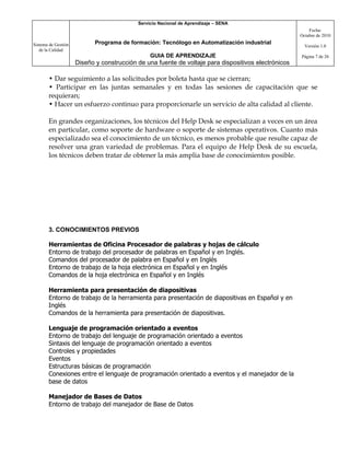 Servicio Nacional de Aprendizaje – SENA
                                                                                                         Fecha:
                                                                                                     Octubre de 2010

Sistema de Gestión          Programa de formación: Tecnólogo en Automatización industrial
                                                                                                       Versión 1.0
   de la Calidad
                                                GUIA DE APRENDIZAJE                                  Página 7 de 26
                     Diseño y construcción de una fuente de voltaje para dispositivos electrónicos

       • Dar seguimiento a las solicitudes por boleta hasta que se cierran;
       • Participar en las juntas semanales y en todas las sesiones de capacitación que se
       requieran;
       • Hacer un esfuerzo continuo para proporcionarle un servicio de alta calidad al cliente.

       En grandes organizaciones, los técnicos del Help Desk se especializan a veces en un área
       en particular, como soporte de hardware o soporte de sistemas operativos. Cuanto más
       especializado sea el conocimiento de un técnico, es menos probable que resulte capaz de
       resolver una gran variedad de problemas. Para el equipo de Help Desk de su escuela,
       los técnicos deben tratar de obtener la más amplia base de conocimientos posible.




       3. CONOCIMIENTOS PREVIOS

       Herramientas de Oficina Procesador de palabras y hojas de cálculo
       Entorno de trabajo del procesador de palabras en Español y en Inglés.
       Comandos del procesador de palabra en Español y en Inglés
       Entorno de trabajo de la hoja electrónica en Español y en Inglés
       Comandos de la hoja electrónica en Español y en Inglés

       Herramienta para presentación de diapositivas
       Entorno de trabajo de la herramienta para presentación de diapositivas en Español y en
       Inglés
       Comandos de la herramienta para presentación de diapositivas.

       Lenguaje de programación orientado a eventos
       Entorno de trabajo del lenguaje de programación orientado a eventos
       Sintaxis del lenguaje de programación orientado a eventos
       Controles y propiedades
       Eventos
       Estructuras básicas de programación
       Conexiones entre el lenguaje de programación orientado a eventos y el manejador de la
       base de datos

       Manejador de Bases de Datos
       Entorno de trabajo del manejador de Base de Datos
 