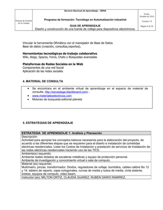 Servicio Nacional de Aprendizaje – SENA
                                                                                                          Fecha:
                                                                                                      Octubre de 2010

Sistema de Gestión           Programa de formación: Tecnólogo en Automatización industrial
                                                                                                        Versión 1.0
   de la Calidad
                                                 GUIA DE APRENDIZAJE                                  Página 8 de 26
                      Diseño y construcción de una fuente de voltaje para dispositivos electrónicos



       Vincular la herramienta Ofimática con el manejador de Base de Datos
       Base de datos (creación, consultas,reportes).

       Herramientas tecnológicas de trabajo colaborativo
       Wiki, blogs, Spaces, Foros, Chats y Búsquedas avanzadas

       Plataformas de Redes Sociales en la Web
       Componentes de una red Social
       Aplicación de las redes sociales


       4. MATERIAL DE CONSULTA

             •       Se encontrara en el ambiente virtual de aprendizaje en el espacio de material de
                     consulta. http://senastage.blackboard.com/ ,
             •       www.materialeselectricos.com
             •       Motores de búsqueda editorial planeta




       5. ESTRATEGIAS DE APRENDIZAJE


      ESTRATEGIA DE APRENDIZAJE 1: Análisis y Planeación
      Descripción:
      Actividad para apropiar los conceptos básicos necesarios para la elaboración del proyecto, de
      acuerdo a las diferentes etapas que se requieren para el diseño e instalación de cometidas
      electricas residenciales. Listar los Costos de Instalación y prestación de servicios de Instalación de
      las redes eléctricas residenciales haciendo uso de las TICS.
      Ambiente(s) requerido:
      Ambiente reales dotados de escaleras metálicas y equipo de protección personal.
      Ambiente de investigación y conocimiento virtual o sala de computo.
      Material (es) requerido:
      Multímetro, pinzas, transformador, Diodos, reguladores de voltaje, bombillos, cables calibre No 12
      y 14, tablero de reparto, cajas octogonales, curvas de media y tubos de media, cinta aislante,
      brekes, equipos de computo, video beam,
      Instructor (es): MILTON ORTIZ, CLAUDIA SUAREZ, RUBEN DARIO RAMIREZ,
 