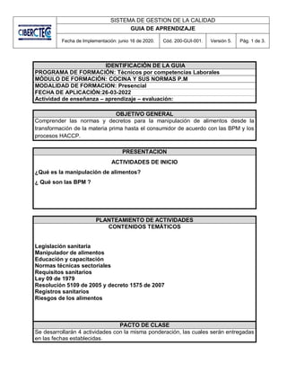 SISTEMA DE GESTION DE LA CALIDAD
GUIA DE APRENDIZAJE
Fecha de Implementación: junio 16 de 2020. Cód. 200-GUI-001. Versión 5. Pág. 1 de 3.
IDENTIFICACIÓN DE LA GUIA
PROGRAMA DE FORMACIÓN: Tècnicos por competencias Laborales
MÓDULO DE FORMACIÓN: COCINA Y SUS NORMAS P.M
MODALIDAD DE FORMACION: Presencial
FECHA DE APLICACIÓN:26-03-2022
Actividad de enseñanza – aprendizaje – evaluación:
OBJETIVO GENERAL
Comprender las normas y decretos para la manipulación de alimentos desde la
transformación de la materia prima hasta el consumidor de acuerdo con las BPM y los
procesos HACCP.
PRESENTACION
ACTIVIDADES DE INICIO
¿Qué es la manipulación de alimentos?
¿ Qué son las BPM ?
PLANTEAMIENTO DE ACTIVIDADES
CONTENIDOS TEMÁTICOS
Legislación sanitaria
Manipulador de alimentos
Educación y capacitación
Normas técnicas sectoriales
Requisitos sanitarios
Ley 09 de 1979
Resolución 5109 de 2005 y decreto 1575 de 2007
Registros sanitarios
Riesgos de los alimentos
PACTO DE CLASE
Se desarrollarán 4 actividades con la misma ponderación, las cuales serán entregadas
en las fechas establecidas.
 