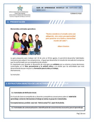 SERVICIO NACIONAL DEAPRENDIZAJE
DIRECCIÓN GENERAL
DIRECCIÓN DEFORMACIÓN PROFESIONAL
Sistema Integrado de Mejora Continua
Pag 2 de xxx
GUÍA DE APRENDIZAJE MODULO 10. ESTUDIO DE
MERCADO
FORMATO PE04
2. PRESENTACIÓN
3. ESTRUCTURA DIDÁCTICA DE LAS ACTIVIDADES DE APRENDIZAJE
Bienvenidos estimados aprendices:
La guía propuesta para trabajar del 10 de julio al 29 de agosto, le permitirá desarrollar habilidades
necesarias para adquirir las competencias, al igual que desarrollar el estudio de mercado de la empresa
que ha conformado con sus compañeros de estudio.
Es importante que durante el desarrollo de esta guía sea solidario con su entorno y tome decisiones
sustentadas en el libre pensamiento y la actitud crítica y no olvide que las actividades que está
desarrollando buscan mejorar su formación para la vida y el trabajo.
Atentamente,
Su Instructor.
3.1 Actividadesde Reflexióninicial.
En el aula de clase encompañía de su docente ycompañeros conversamossobre el materialde
aprendizaje comercio internacional,el trabajo serealiza en grupo de 2estudiantes.
Conceptos básicosyanálisis caso real –Noticiaactual TLC Japón VsAustralia.
3.2 Actividadesde contextualizacióne identificaciónde conocimientosnecesarios parael aprendizaje.
“Nunca consideres el estudio como una
obligación, sino como una oportunidad
para penetrar en el bello y maravilloso
mundo del saber”.
Albert Einstein
 