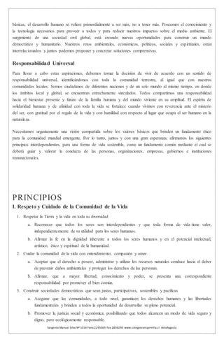 Sargento Manuel Silva Nº 1014 Fono 2295065 Fax 2836290 www.colegiosantaemilia.cl Antofagasta
básicas, el desarrollo humano se refiere primordialmente a ser más, no a tener más. Poseemos el conocimiento y
la tecnología necesarios para proveer a todos y para reducir nuestros impactos sobre el medio ambiente. El
surgimiento de una sociedad civil global, está creando nuevas oportunidades para construir un mundo
democrático y humanitario. Nuestros retos ambientales, económicos, políticos, sociales y espirituales, están
interrelacionados y juntos podemos proponer y concretar soluciones comprensivas.
Responsabilidad Universal
Para llevar a cabo estas aspiraciones, debemos tomar la decisión de vivir de acuerdo con un sentido de
responsabilidad universal, identificándonos con toda la comunidad terrestre, al igual que con nuestras
comunidades locales. Somos ciudadanos de diferentes naciones y de un solo mundo al mismo tiempo, en donde
los ámbitos local y global, se encuentran estrechamente vinculados. Todos compartimos una responsabilidad
hacia el bienestar presente y futuro de la familia humana y del mundo viviente en su amplitud. El espíritu de
solidaridad humana y de afinidad con toda la vida se fortalece cuando vivimos con reverencia ante el misterio
del ser, con gratitud por el regalo de la vida y con humildad con respecto al lugar que ocupa el ser humano en la
naturaleza.
Necesitamos urgentemente una visión compartida sobre los valores básicos que brinden un fundamento ético
para la comunidad mundial emergente. Por lo tanto, juntos y con una gran esperanza, afirmamos los siguientes
principios interdependientes, para una forma de vida sostenible, como un fundamento común mediante el cual se
deberá guiar y valorar la conducta de las personas, organizaciones, empresas, gobiernos e instituciones
transnacionales.
PRINCIPIOS
I. Respeto y Cuidado de la Comunidad de la Vida
1. Respetar la Tierra y la vida en toda su diversidad
a. Reconocer que todos los seres son interdependientes y que toda forma de vida tiene valor,
independientemente de su utilidad para los seres humanos.
b. Afirmar la fe en la dignidad inherente a todos los seres humanos y en el potencial intelectual,
artístico, ético y espiritual de la humanidad.
2. Cuidar la comunidad de la vida con entendimiento, compasión y amor.
a. Aceptar que el derecho a poseer, administrar y utilizar los recursos naturales conduce hacia el deber
de prevenir daños ambientales y proteger los derechos de las personas.
b. Afirmar, que a mayor libertad, conocimiento y poder, se presenta una correspondiente
responsabilidad por promover el bien común.
3. Construir sociedades democráticas que sean justas, participativas, sostenibles y pacíficas
a. Asegurar que las comunidades, a todo nivel, garanticen los derechos humanos y las libertades
fundamentales y brinden a todos la oportunidad de desarrollar su pleno potencial.
b. Promover la justicia social y económica, posibilitando que todos alcancen un modo de vida seguro y
digno, pero ecológicamente responsable.
 