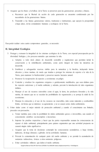 Sargento Manuel Silva Nº 1014 Fono 2295065 Fax 2836290 www.colegiosantaemilia.cl Antofagasta
4. Asegurar que los frutos y la belleza de la Tierra se preserven para las generaciones presentes y futuras.
a. Reconocer que la libertad de acción de cada generación se encuentra condicionada por las
necesidades de las generaciones futuras.
b. Transmitir a las futuras generaciones valores, tradiciones e instituciones, que apoyen la prosperidad
a largo plazo, de las comunidades humanas y ecológicas de la Tierra.
Para poder realizar estos cuatro compromisos generales, es necesario:
II. Integridad Ecológica
5. Proteger y restaurar la integridad de los sistemas ecológicos de la Tierra, con especial preocupación por la
diversidad biológica y los procesos naturales que sustentan la vida.
a. Adoptar, a todo nivel, planes de desarrollo sostenible y regulaciones que permitan incluir la
conservación y la rehabilitación ambientales, como parte integral de todas las iniciativas de
desarrollo.
b. Establecer y salvaguardar reservas viables para la naturaleza y la biosfera, incluyendo tierras
silvestres y áreas marinas, de modo que tiendan a proteger los sistemas de soporte a la vida de la
Tierra, para mantener la biodiversidad y preservar nuestra herencia natural.
c. Promover la recuperación de especies y ecosistemas en peligro.
d. Controlar y erradicar los organismos exógenos o genéticamente modificados, que sean dañinos para
las especies autóctonas y el medio ambiente; y además, prevenir la introducción de tales organismos
dañinos.
e. Manejar el uso de recursos renovables como el agua, la tierra, los productos forestales y la vida
marina, de manera que no se excedan las posibilidades de regeneración y se proteja la salud de los
ecosistemas.
f. Manejar la extracción y el uso de los recursos no renovables, tales como minerales y combustibles
fósiles, de forma que se minimice su agotamiento y no se causen serios daños ambientales.
6. Evitar dañar como el mejor método de protección ambiental y cuando el conocimiento sea limitado,
proceder con precaución.
a. Tomar medidas para evitar la posibilidad de daños ambientales graves o irreversibles, aun cuando el
conocimiento científico sea incompleto o inconcluso.
b. Imponer las pruebas respectivas y hacer que las partes responsables asuman las consecuencias de
reparar el daño ambiental, principalmente para quienes argumenten que una actividad propuesta no
causará ningún daño significativo.
c. Asegurar que la toma de decisiones contemple las consecuencias acumulativas, a largo término,
indirectas, de larga distancia y globales de las actividades humanas.
d. Prevenir la contaminación de cualquier parte del medio ambiente y no permitir la acumulación de
sustancias radioactivas, tóxicas u otras sustancias peligrosas.
e. Evitar actividades militares que dañen el medio ambiente.
 
