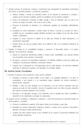 Sargento Manuel Silva Nº 1014 Fono 2295065 Fax 2836290 www.colegiosantaemilia.cl Antofagasta
7. Adoptar patrones de producción, consumo y reproducción que salvaguarden las capacidades regenerativas
de la Tierra, los derechos humanos y el bienestar comunitario.
a. Reducir, reutilizar y reciclar los materiales usados en los sistemas de producción y consumo y
asegurar que los desechos residuales puedan ser asimilados por los sistemas ecológicos.
b. Actuar con moderación y eficiencia al utilizar energía y tratar de depender cada vez más de los
recursos de energía renovables, tales como la solar y eólica.
c. Promover el desarrollo, la adopción y la transferencia equitativa de tecnologías ambientalmente
sanas.
d. Internalizar los costos ambientales y sociales totales de bienes y servicios en su precio de venta y
posibilitar que los consumidores puedan identificar productos que cumplan con las más altas normas
sociales y ambientales.
e. Asegurar el acceso universal al cuidado de la salud que fomente la salud reproductiva y la
reproducción responsable.
f. Adoptar formas de vida que pongan énfasis en la calidad de vida y en la suficiencia material en un
mundo finito.
8. Impulsar el estudio de la sostenibilidad ecológica y promover el intercambio abierto y la extensa
aplicación del conocimiento adquirido
a. Apoyar la cooperación internacional científica y técnica sobre sostenibilidad, con especial atención
a las necesidades de las naciones en desarrollo.
b. Reconocer y preservar el conocimiento tradicional y la sabiduría espiritual en todas las culturas que
contribuyen a la protección ambiental y al bienestar humano.
c. Asegurar que la información de vital importancia para la salud humana y la protección ambiental,
incluyendo la información genética, esté disponible en el dominio público.
III. Justicia Social y Económica
9. Erradicar la pobreza como un imperativo ético, social y ambiental
a. Garantizar el derecho al agua potable, al aire limpio, a la seguridad alimenticia, a la tierra no
contaminada, a una vivienda y a un saneamiento seguro, asignando los recursos nacionales e
internacionales requeridos.
b. Habilitar a todos los seres humanos con la educación y con los recursos requeridos para que
alcancen un modo de vida sostenible y proveer la seguridad social y las redes de apoyo requeridos
para quienes no puedan mantenerse por sí mismos.
c. Reconocer a los ignorados, proteger a los vulnerables, servir a aquellos que sufren y posibilitar el
desarrollo de sus capacidades y perseguir sus aspiraciones.
10. Asegurar que las actividades e instituciones económicas, a todo nivel, promuevan el desarrollo humano de
forma equitativa y sostenible.
a. Promover la distribución equitativa de la riqueza dentro de las naciones y entre ellas.
b. Intensificar los recursos intelectuales, financieros, técnicos y sociales de las naciones en desarrollo y
liberarlas de onerosas deudas internacionales.
c. Asegurar que todo comercio apoye el uso sostenible de los recursos, la protección ambiental y las
normas laborales progresivas.
 
