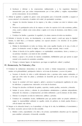 Sargento Manuel Silva Nº 1014 Fono 2295065 Fax 2836290 www.colegiosantaemilia.cl Antofagasta
d. Involucrar e informar a las corporaciones multinacionales y a los organismos financieros
internacionales para que actúen transparentemente por el bien público y exigirles responsabilidad
por las consecuencias de sus actividades.
11. Afirmar la igualdad y equidad de género como prerrequisitos para el desarrollo sostenible y asegurar el
acceso universal a la educación, el cuidado de la salud y la oportunidad económica.
a. Asegurar los derechos humanos de las mujeres y las niñas y terminar con toda la violencia contra
ellas.
b. Promover la participación activa de las mujeres en todos los aspectos de la vida económica, política,
cívica, social y cultural, como socias plenas e iguales en la toma de decisiones, como líderes y como
beneficiarias.
c. Fortalecer las familias y garantizar la seguridad y la crianza amorosa de todos sus miembros.
12. Defender el derecho de todos, sin discriminación, a un entorno natural y social que apoye la dignidad
humana, la salud física y el bienestar espiritual, con especial atención a los derechos de los pueblos
indígenas y las minorías.
a. Eliminar la discriminación en todas sus formas, tales como aquellas basadas en la raza, el color, el
género, la orientación sexual, la religión, el idioma y el origen nacional, étnico o social.
b. Afirmar el derecho de los pueblos indígenas a su espiritualidad, conocimientos, tierras y recursos y a
sus prácticas vinculadas a un modo de vida sostenible.
c. Honrar y apoyar a los jóvenes de nuestras comunidades, habilitándolos para que ejerzan su papel
esencial en la creación de sociedades sostenibles.
d. Proteger y restaurar lugares de importancia que tengan un significado cultural y espiritual.
IV. Democracia, No Violencia y Paz
13. Fortalecer las instituciones democráticas en todos los niveles y brindar transparencia y rendimiento de
cuentas en la gobernabilidad, participación inclusiva en la toma de decisiones y acceso a la justicia
a. Sostener el derecho de todos a recibir información clara y oportuna sobre asuntos ambientales, al
igual que sobre todos los planes y actividades de desarrollo que los pueda afectar o en los que
tengan interés.
b. Apoyar la sociedad civil local, regional y global y promover la participación significativa de todos
los individuos y organizaciones interesados en la toma de decisiones.
c. Proteger los derechos a la libertad de opinión, expresión, reunión pacífica, asociación y disensión.
d. Instituir el acceso efectivo y eficiente de procedimientos administrativos y judiciales independientes,
incluyendo las soluciones y compensaciones por daños ambientales y por la amenaza de tales daños.
e. Eliminar la corrupción en todas las instituciones públicas y privadas.
f. Fortalecer las comunidades locales, habilitándolas para que puedan cuidar sus propios ambientes y
asignar la responsabilidad ambiental en aquellos niveles de gobierno en donde puedan llevarse a
cabo de manera más efectiva.
14. Integrar en la educación formal y en el aprendizaje a lo largo de la vida, las habilidades, el conocimiento y
los valores necesarios para un modo de vida sostenible.
a. Brindar a todos, especialmente a los niños y los jóvenes, oportunidades educativas que les capaciten
para contribuir activamente al desarrollo sostenible.
 