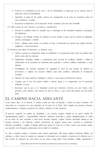 Sargento Manuel Silva Nº 1014 Fono 2295065 Fax 2836290 www.colegiosantaemilia.cl Antofagasta
b. Promover la contribución de las artes y de las humanidades, al igual que de las ciencias, para la
educación sobre la sostenibilidad.
c. Intensificar el papel de los medios masivos de comunicación en la toma de conciencia sobre los
retos ecológicos y sociales.
d. Reconocer la importancia de la educación moral y espiritual para una vida sostenible.
15. Tratar a todos los seres vivientes con respeto y consideración
a. Prevenir la crueldad contra los animales que se mantengan en las sociedades humanas y protegerlos
del sufrimiento.
b. Proteger a los animales salvajes de métodos de caza, trampa y pesca, que les causen un sufrimiento
extremo, prolongado o evitable.
c. Evitar o eliminar, hasta donde sea posible, la toma o destrucción de especies por simple diversión,
negligencia o desconocimiento.
16. Promover una cultura de tolerancia, no violencia y paz.
a. Alentar y apoyar la comprensión mutua, la solidaridad y la cooperación entre todos los pueblos tanto
dentro como entre las naciones.
b. Implementar estrategias amplias y comprensivas para prevenir los conflictos violentos y utilizar la
colaboración en la resolución de problemas para gestionar y resolver conflictos ambientales y otras
disputas.
c. Desmilitarizar los sistemas nacionales de seguridad al nivel de una postura de defensa no
provocativa y emplear los recursos militares para fines pacíficos, incluyendo la restauración
ecológica.
d. Eliminar las armas nucleares, biológicas y tóxicas y otras armas de destrucción masiva.
e. Asegurar que el uso del espacio orbital y exterior apoye y se comprometa con la protección
ambiental y la paz.
f. Reconocer que la paz es la integridad creada por relaciones correctas con uno mismo, otras
personas, otras culturas, otras formas de vida, la Tierra y con el todo más grande, del cual somos
parte.
EL CAMINO HACIA ADELANTE
Como nunca antes en la historia, el destino común nos hace un llamado a buscar un nuevo comienzo. Tal
renovación es la promesa de estos principios de la Carta de la Tierra. Para cumplir esta promesa, debemos
comprometernos a adoptar y promover los valores y objetivos en ella expuestos.
El proceso requerirá un cambio de mentalidad y de corazón; requiere también de un nuevo sentido de
interdependencia global y responsabilidad universal. Debemos desarrollar y aplicar imaginativamente la visión
de un modo de vida sostenible a nivel local, nacional, regional y global. Nuestra diversidad cultural es una
herencia preciosa y las diferentes culturas encontrarán sus propias formas para concretar lo establecido.
Debemos profundizar y ampliar el diálogo global que generó la Carta de la Tierra, puesto que tenemos mucho
que aprender en la búsqueda colaboradora de la verdad y la sabiduría.
La vida a menudo conduce a tensiones entre valores importantes. Ello puede implicar decisiones difíciles; sin
embargo, se debe buscar la manera de armonizar la diversidad con la unidad; el ejercicio de la libertad con el
bien común; los objetivos de corto plazo con las metas a largo plazo. Todo individuo, familia, organización y
 