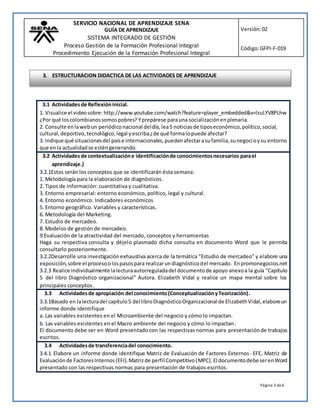 SERVICIO NACIONAL DE APRENDIZAJE SENA
GUÍA DE APRENDIZAJE
SISTEMA INTEGRADO DE GESTIÓN
Proceso Gestión de la Formación Profesional Integral
Procedimiento Ejecución de la Formación Profesional Integral
Versión:02
Código:GFPI-F-019
Página 3 de6
3.1 Actividadesde Reflexióninicial.
1. Visualice el videosobre: http://www.youtube.com/watch?feature=player_embedded&v=lzuLYV8PLhw
¿Por qué loscolombianossomospobres? Yprepárese parauna socializaciónenplenaria.
2. Consulte enlawebun periódico nacional deldía,lea5 noticiasde tiposeconómico,político,social,
cultural,deportivo,tecnológico,legal yescriba¿de qué formalopuede afectar?
3. Indique qué situacionesdel paíse internacionales,puedenafectarasufamilia,sunegocioysu entorno
que enla actualidadse esténgenerando.
3.2 Actividadesde contextualizacióne identificaciónde conocimientosnecesarios parael
aprendizaje.)
3.2.1Estos serán los conceptos que se identificarán ésta semana:
1. Metodología para la elaboración de diagnósticos.
2. Tipos de información: cuantitativa y cualitativa.
3. Entorno empresarial: entorno económico, político, legal y cultural.
4. Entorno económico. Indicadores económicos
5. Entorno geográfico. Variables y características.
6. Metodología del Marketing.
7. Estudio de mercadeo.
8. Modelos de gestión de mercadeo.
9.Evaluación de la atractividad del mercado, conceptos y herramientas
Haga su respectiva consulta y déjelo plasmado dicha consulta en documento Word que le permita
consultarlo posteriormente.
3.2.2Desarrolle una investigaciónexhaustiva acerca de la temática “Estudio de mercadeo” y elabore una
exposición,sobre el procesoolospasospara realizarundiagnósticodel mercado. Enpromonegocios.net
3.2.3 Realice individualmente lalecturaautorreguladadel documentode apoyo anexoa la guía “Capítulo
5 del libro Diagnóstico organizacional” Autora. Elizabeth Vidal y realice un mapa mental sobre los
principales conceptos.
3.3 Actividadesde apropiación del conocimiento(ConceptualizaciónyTeorización).
3.3.1Basado en lalecturadel capítulo5 del libroDiagnósticoOrganizacional de ElizabethVidal,elaboreun
informe donde identifique
a. Las variables existentes en el Microambiente del negocio y cómo lo impactan.
b. Las variables existentes en el Macro ambiente del negocio y cómo lo impactan.
El documento debe ser en Word presentado con las respectivas normas para presentaciónde trabajos
escritos.
3.4 Actividadesde transferenciadel conocimiento.
3.4.1 Elabore un informe donde identifique Matriz de Evaluación de Factores Externos- EFE, Matriz de
Evaluaciónde FactoresInternos(EFI).Matrizde perfil Competitivo(MPC). El documentodebeserenWord
presentado con las respectivas normas para presentación de trabajos escritos.
3. ESTRUCTURACION DIDACTICA DE LAS ACTIVIDADES DE APRENDIZAJE
 