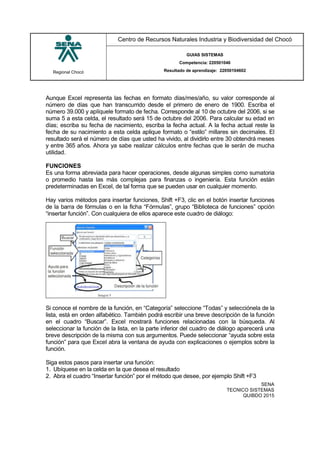 Regional Chocó
Centro de Recursos Naturales Industria y Biodiversidad del Chocó
GUIAS SISTEMAS
Competencia: 220501046
Resultado de aprendizaje: 22050104602
SENA
TECNICO SISTEMAS
QUIBDO 2015
Aunque Excel representa las fechas en formato días/mes/año, su valor corresponde al
número de días que han transcurrido desde el primero de enero de 1900. Escriba el
número 39.000 y aplíquele formato de fecha. Corresponde al 10 de octubre del 2006, si se
suma 5 a esta celda, el resultado será 15 de octubre del 2006. Para calcular su edad en
días; escriba su fecha de nacimiento, escriba la fecha actual. A la fecha actual reste la
fecha de su nacimiento a esta celda aplique formato o “estilo” millares sin decimales. El
resultado será el número de días que usted ha vivido, al dividirlo entre 30 obtendrá meses
y entre 365 años. Ahora ya sabe realizar cálculos entre fechas que le serán de mucha
utilidad.
FUNCIONES
Es una forma abreviada para hacer operaciones, desde algunas simples como sumatoria
o promedio hasta las más complejas para finanzas o ingeniería. Esta función están
predeterminadas en Excel, de tal forma que se pueden usar en cualquier momento.
Hay varios métodos para insertar funciones, Shift +F3, clic en el botón insertar funciones
de la barra de fórmulas o en la ficha “Fórmulas”, grupo “Biblioteca de funciones” opción
“insertar función”. Con cualquiera de ellos aparece este cuadro de diálogo:
Si conoce el nombre de la función, en “Categoría” seleccione “Todas” y selecciónela de la
lista, está en orden alfabético. También podrá escribir una breve descripción de la función
en el cuadro “Buscar”. Excel mostrará funciones relacionadas con la búsqueda. Al
seleccionar la función de la lista, en la parte inferior del cuadro de diálogo aparecerá una
breve descripción de la misma con sus argumentos. Puede seleccionar “ayuda sobre esta
función” para que Excel abra la ventana de ayuda con explicaciones o ejemplos sobre la
función.
Siga estos pasos para insertar una función:
1. Ubíquese en la celda en la que desea el resultado
2. Abra el cuadro “Insertar función” por el método que desee, por ejemplo Shift +F3
 