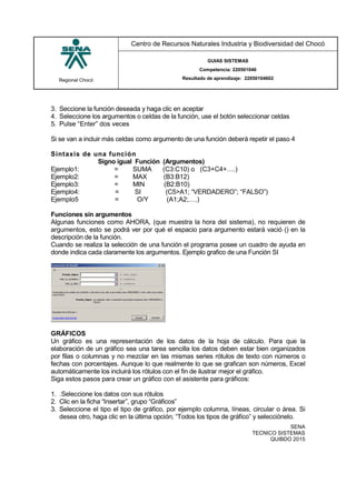 Regional Chocó
Centro de Recursos Naturales Industria y Biodiversidad del Chocó
GUIAS SISTEMAS
Competencia: 220501046
Resultado de aprendizaje: 22050104602
SENA
TECNICO SISTEMAS
QUIBDO 2015
3. Seccione la función deseada y haga clic en aceptar
4. Seleccione los argumentos o celdas de la función, use el botón seleccionar celdas
5. Pulse “Enter” dos veces
Si se van a incluir más celdas como argumento de una función deberá repetir el paso 4
Sintaxis de una función
Signo igual Función (Argumentos)
Ejemplo1: = SUMA (C3:C10) o (C3+C4+….)
Ejemplo2: = MAX (B3:B12)
Ejemplo3: = MIN (B2:B10)
Ejemplo4: = SI (C5>A1; “VERDADERO”; “FALSO”)
Ejemplo5 = O/Y (A1;A2;….)
Funciones sin argumentos
Algunas funciones como AHORA, (que muestra la hora del sistema), no requieren de
argumentos, esto se podrá ver por qué el espacio para argumento estará vació () en la
descripción de la función.
Cuando se realiza la selección de una función el programa posee un cuadro de ayuda en
donde indica cada claramente los argumentos. Ejemplo grafico de una Función SI
GRÁFICOS
Un gráfico es una representación de los datos de la hoja de cálculo. Para que la
elaboración de un gráfico sea una tarea sencilla los datos deben estar bien organizados
por filas o columnas y no mezclar en las mismas series rótulos de texto con números o
fechas con porcentajes. Aunque lo que realmente lo que se grafican son números, Excel
automáticamente los incluirá los rótulos con el fin de ilustrar mejor el gráfico.
Siga estos pasos para crear un gráfico con el asistente para gráficos:
1. .Seleccione los datos con sus rótulos
2. Clic en la ficha “Insertar”, grupo “Gráficos”
3. Seleccione el tipo el tipo de gráfico, por ejemplo columna, líneas, circular o área. Si
desea otro, haga clic en la última opción; “Todos los tipos de gráfico” y selecciónelo.
 
