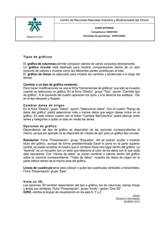 Regional Chocó
Centro de Recursos Naturales Industria y Biodiversidad del Chocó
GUIAS SISTEMAS
Competencia: 220501046
Resultado de aprendizaje: 22050104602
SENA
TECNICO SISTEMAS
QUIBDO 2015
Tipos de gráficos
El gráfico de columnas permite comparar valores de varios conjuntos directamente.
Un gráfico circular está diseñado para mostrar comparaciones dentro de un solo
conjunto de valores y mostrar cómo las diferentes partes contribuyen al total
El gráfico de líneas es adecuado para mostrar los cambios y tendencias a lo largo del
tiempo
Cambiar a un tipo de gráfico existente.
Para hacer modificaciones se usa la ficha “Herramientas de gráficos” que sólo se muestra
cuando se selecciona un gráfico. En la ficha “Diseño”, grupo “Tipo”, opción “Cambiar tipo
de gráfico”. A la izquierda del cuadro aparecen los tipos y a la derecha los subtipos. Clic
en el tipo deseado y Aceptar.
Cambiar datos de origen
En la ficha “Diseño”, grupo “Datos”, opción “Seleccionar datos”. Con el cuadro “Rango de
datos del gráfico” podrá seleccionar más o menos datos que según desee incluir en el
gráfico. En este mismo cuadro con el botón “Cambiar fila/Columna” podrá alternar entre
series y categorías o quitar un dato en medio las series.
Opciones de gráfico
Dependiendo del tipo de gráfico se dispondrán de las opciones correspondientes al
mismo, ya que por ejemplo no se dispondrá de “rótulos de eje” para un gráfico tipo circular.
Rotulación. Ficha “Presentación”, grupo “Etiquetas”. Allí se podrán ocultar o mostrar
título del gráfico, aunque de forma predeterminada Excel lo pone en la parte superior
central, se puede arrastrar el cuadro que lo contiene hacia otro lugar dentro del gráfico. La
“leyenda” es un recuadro con un texto que relaciona el color de los datos con lo que cada
dato representa. Con “rótulos de datos” se ponen nombres o valores dentro del gráfico
sobre la columna correspondiente. “Tabla de datos”, muestra los datos de origen en la
parte inferior dentro de la misma área del gráfico.
Líneas de cuadrícula sirve para colocar o quitar las cuadrículas verticales u horizontales.
Ficha “Presentación” grupo “Ejes”.
Vista en 3D,
Las opciones 3D también dependerán del tipo e gráfico, los de columnas, barras líneas
y áreas son similares. Ficha “Presentación”, grupo “fondo”, opción “Giro 3D”.
GIRO, cambia el ángulo de visualización en los ejes X, Y y Z
 