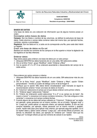 Regional Chocó
Centro de Recursos Naturales Industria y Biodiversidad del Chocó
GUIAS SISTEMAS
Competencia: 220501046
Resultado de aprendizaje: 22050104602
SENA
TECNICO SISTEMAS
QUIBDO 2015
BASES DE DATOS
Una base de datos es una colección de información que de alguna manera posee un
orden.
Conceptos sobre bases de datos
Campos, Son los títulos o nombre de las columnas, se definen la estructura de base de
datos. Cada columna o campo debe contener datos del mismo tipo, por ejemplo fechas,
nombres, precios o porcentajes.
Registros, Son los datos en sí, a cada uno le corresponde una fila, para cada dato habrá
un registro.
Crear una base de datos en Ex cel
Bastará con escribir los nombres de los campos en la fila superior e iniciar la digitación de
los registros en las filas inferiores
Ordenar datos
Siga estos pasos para ordenar una base de datos por un solo campo:
1. Ubíquese DENTRO los datos haciendo clic en una celda, NO seleccione celdas
2. Clic en la ficha “Inicio”, grupo “Modificar”, botón “Ordenar y filtrar”
3. Con la opción A? Z o Z? A se ordenará ascendente o descendente del campo de la
celda activa.
Para ordenar por varios campos o criterios
1. Ubíquese DENTRO los datos haciendo clic en una celda, SIN seleccionar más de una
celda
2. Clic en la ficha “Inicio”, grupo “Modificar”, botón “Ordenar y filtrar”, opción “Orden
personalizado”. Tendrá un cuadro de diálogo como el de la Imagen 6
3. Verifique que la opción “Mis datos tienen encabezados” esté marcada (si siguió la
recomendación anterior “Crear una base de datos en Excel”).
4. En “Columna” seleccione el campo por el que desea ordenar como primer criterio.
5. En “Ordenar según” selecciones “Valores”.
6. En “Criterio de ordenación podrá seleccionar “A a Z” si es campo es de texto“, De
mayor a menor” o viceversa si el campo contiene números y “De más antiguos a más
recientes” o viceversa si el campo contiene fechas.
7. Cuando alguno de los datos del campo utilizado en “Columna”, “Ordenar por” se repite,
por ejemplo, varias personas con el mismo nombre, clic en el botón “Agregar nivel” y
en “Luego por” podrá aplicar un segundo criterio, por ejemplo Apellido. Si aún así hay
campos repetidos, por ejemplo, varias personas con el mismo nombre y apellido,
puede repetir este paso para aplicar más criterios, por ejemplo segundo apellido. Si no
se repiten datos y aplica varios criterios “Luego por”, solo tendrá efecto el primero, los
demás no afectarán los datos, por ejemplo en “Ordenar por” “cédula” hará que los
“luego por” no tengan efecto ya que los números de cedula no se repiten.
 
