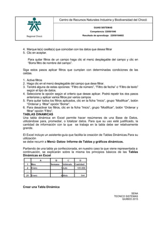 Regional Chocó
Centro de Recursos Naturales Industria y Biodiversidad del Chocó
GUIAS SISTEMAS
Competencia: 220501046
Resultado de aprendizaje: 22050104602
SENA
TECNICO SISTEMAS
QUIBDO 2015
4. Marque la(s) casilla(s) que coincidan con los datos que desea filtrar
5. Clic en aceptar.
Para quitar filtros de un campo haga clic el menú desplegable del campo y clic en
“Borra filtro de nombre del campo”.
Siga estos pasos aplicar filtros que cumplan con determinadas condiciones de las
celdas.
1. Active filtros
2. Haga clic en el menú desplegable del campo que dese filtrar.
3. Tendrá alguna de estas opciones: “Filtro de número”, “Filtro de fecha” o “Filtro de texto”
según el tipo de datos.
4. Seleccione la opción según el criterio que desee aplicar. Podrá repetir los dos pasos
anteriores y aplicar varios filtros por varios campos
5. Para quitar todos los filtros aplicados, clic en la ficha “Inicio”, grupo “Modificar”, botón
“Ordenar y filtrar” opción “Borrar”.
6. Para desactivar los filtros, clic en la ficha “Inicio”, grupo “Modificar”, botón “Ordenar y
filtrar” opción “Filtro”.
TABLAS DINAMICAS
Una tabla dinámica en Excel permite hacer resúmenes de una Base de Datos,
utilizándose para, promediar, o totalizar datos. Para que su uso esté justificado, la
cantidad de información con la que se trabaja en la tabla debe ser relativamente
grande.
El Excel incluye un asistente-guía que facilita la creación de Tablas Dinámicas.Para su
utilización
se debe recurrir a Menú- Datos- Informe de Tablas y gráficos dinámicos.
Partiendo de una tabla ya confeccionada, en nuestro caso la que viene representada a
continuación, se explicarán sobre la misma los principios básicos de las Tablas
Dinámicas en Excel
Crear una Tabla Dinámica
 