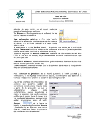 Regional Chocó
Centro de Recursos Naturales Industria y Biodiversidad del Chocó
GUIAS SISTEMAS
Competencia: 220501046
Resultado de aprendizaje: 22050104602
SENA
TECNICO SISTEMAS
QUIBDO 2015
Además de esta opción en el menú; podemos
encontrar las siguientes opciones:
Ver Macros... - Donde accedemos a un listado de las
macros creadas en ese libro.
Usar referencias relativas - Con esta opción
utilizaremos referencias relativas para que las macros
se graben con acciones relativas a la celda inicial
seleccionada.
Al seleccionar la opción Grabar macro..., lo primero que vemos es el cuadro de
diálogo Grabar macro donde podemos dar un nombre a la macro (no está permitido
insertar espacios en blanco en el nombre de la macro).
Podemos asignarle un Método abreviado: mediante la combinación de las tecla
CTRL + "una tecla del teclado". El problema está en encontrar una combinación que
no utilice ya Excel.
En Guardar macro en: podemos seleccionar guardar la macro en el libro activo, en el
libro de macros personal o en otro libro.
En Descripción: podemos describir cuál es el cometido de la macro o cualquier otro
dato que creamos conveniente.
Para comenzar la grabación de la macro pulsamos el botón Aceptar y a
continuación, si nos fijamos en la barra de estado, encontraremos este botón en la
barra de estado donde tenemos la opción de detener la grabación.
A partir de entonces debemos realizar las
acciones que queramos grabar, es
conveniente no seleccionar ninguna celda
a partir de la grabación, ya que si
seleccionamos alguna celda
posteriormente, cuando ejecutemos la
macro, la selección nos puede ocasionar
problemas de celdas fuera de rango. Una
vez concluidas las acciones que queremos
grabar, presionamos sobre el botón
Detener de la barra de
estado, o accediendo al menú de Macros
y haciendo clic en Ejecutar una macro.
Una vez creada una macro, la podremos
ejecutar las veces que queramos.
 
