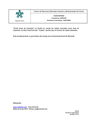 Regional Chocó
Centro de Recursos Naturales Industria y Biodiversidad del Chocó
GUIAS SISTEMAS
Competencia: 220501046
Resultado de aprendizaje: 22050104602
SENA
TECNICO SISTEMAS
QUIBDO 2015
“Omitir áreas de impresión” no tendrá en cuenta las celdas marcadas como área de
impresión, es decir imprimirá todo. “Copias”, escriba aquí el número de copias deseadas.
Esta es básicamente un guía básico del manejo de la herramienta Excel de Microsoft.
Bibliografia
www.aulaclick.com Guia de Excel
Biblia de Excel 2007 Wilmer_kw@mixmail.com
 