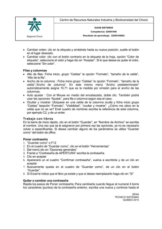 Regional Chocó
Centro de Recursos Naturales Industria y Biodiversidad del Chocó
GUIAS SISTEMAS
Competencia: 220501046
Resultado de aprendizaje: 22050104602
SENA
TECNICO SISTEMAS
QUIBDO 2015
 Cambiar orden: clic en la etiqueta y arrástrela hasta su nueva posición, suelte el botón
en el lugar deseado.
 Cambiar color: clic con el botón contrario en la etiqueta de la hoja, opción “Color de
etiqueta”, seleccione el color y haga clic en “Aceptar”. Si lo que desea es quitar el color,
seleccione “Sin color”.
Filas y columnas
 Alto de filas: Ficha inicio, grupo “Celdas” la opción “Formato”, “tamaño de la celda”,
“Alto de la fila”.
 Ancho de la columna : Ficha inicio grupo “Celdas” la opción “Formato”, “tamaño de la
celda”,“Ancho de columna”. En este mismo menú “Ancho predeterminado”
automáticamente asigna 10.71 que es la medida por omisión para el ancho de las
columnas.
 Auto ajustar : Con el Mouse en medio del encabezado, doble clic. También podrá
usar las opciones “Ajustar”, para fila o columna según sea el caso.
 Ocultar y mostrar: Ubíquese en una celda de la columna oculta y ficha inicio grupo
“Celdas” laopción “Formato”, “Visibilidad”, “ocultar y mostrar”. ¿Cómo me ubico en la
celda que no se ve? Enel cuadro de nombres escriba la referencia de esta columna,
por ejemplo C2, y de un enter.
Trabajo con libros
En la barra de inicio rápido, clic en el botón “Guardar”, en “Nombre de Archivo” se escribe
el nombre. Una vez que se le asignaron por primera vez las opciones, ya no es necesario
volver a especificarlas. Si desea cambiar alguno de los parámetros se utiliza “Guardar
como” del botón de office.
Poner contraseña
1. “Guardar como” o F12
2. En el cuadro de “Guardar como”, clic en el botón “Herramientas”
3. Del menú clic en “Opciones generales”
4. Frente a “Contraseña de APERTURA” escriba la contraseña.
5. Clic en aceptar
6. Aparecerá un el cuadro “Confirmar contraseña”, vuelva a escribirla y de un clic en
aceptar
7. Nuevamente queda en el cuadro de “Guardar como”, de un clic en el botón
“Guardar”.
8. Si Excel le indica que el libro ya existe y que si desea reemplazarlo haga clic en “Si”
Quitar o cambiar una contraseña
Repita los pasos de Poner contraseña; Para cambiarla cuando llegue al numeral 4 borre
los caracteres (puntos) de la contraseña anterior, escriba una nueva y continúe hasta el
 