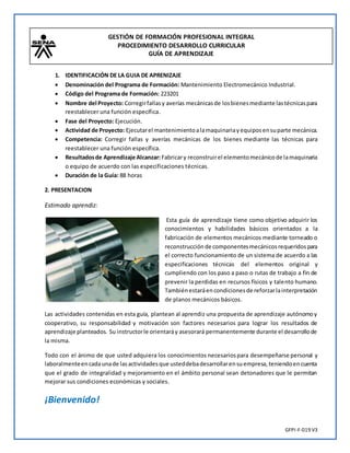 GESTIÓN DE FORMACIÓN PROFESIONAL INTEGRAL
PROCEDIMIENTO DESARROLLO CURRICULAR
GUÍA DE APRENDIZAJE
GFPI-F-019 V3
1. IDENTIFICACIÓN DE LA GUIA DE APRENIZAJE
 Denominación del Programa de Formación: Mantenimiento Electromecánico Industrial.
 Código del Programa de Formación: 223201
 Nombre del Proyecto: Corregirfallasy averías mecánicasde losbienesmediante lastécnicaspara
reestablecer una función específica.
 Fase del Proyecto: Ejecución.
 Actividad de Proyecto: Ejecutarel mantenimientoalamaquinariayequiposensuparte mecánica.
 Competencia: Corregir fallas y averías mecánicas de los bienes mediante las técnicas para
reestablecer una función específica.
 Resultadosde Aprendizaje Alcanzar: Fabricary reconstruirel elementomecánicode lamaquinaria
o equipo de acuerdo con las especificaciones técnicas.
 Duración de la Guía: 88 horas
2. PRESENTACION
Estimado aprendiz:
Esta guía de aprendizaje tiene como objetivo adquirir los
conocimientos y habilidades básicos orientados a la
fabricación de elementos mecánicos mediante torneado o
reconstrucción de componentesmecánicosrequeridospara
el correcto funcionamiento de un sistema de acuerdo a las
especificaciones técnicas del elementos original y
cumpliendo con los paso a paso o rutas de trabajo a fin de
prevenir la perdidas en recursos físicos y talento humano.
Tambiénestaráencondicionesde reforzarlainterpretación
de planos mecánicos básicos.
Las actividades contenidas en esta guía, plantean al aprendiz una propuesta de aprendizaje autónomoy
cooperativo, su responsabilidad y motivación son factores necesarios para lograr los resultados de
aprendizaje planteados. Su instructorle orientaráy asesorará permanentemente durante el desarrollode
la misma.
Todo con el ánimo de que usted adquiera los conocimientos necesariospara desempeñarse personal y
laboralmenteencadaunade lasactividadesque usteddebadesarrollarensuempresa,teniendoencuenta
que el grado de integralidad y mejoramiento en el ámbito personal sean detonadores que le permitan
mejorar sus condiciones económicas y sociales.
¡Bienvenido!
 