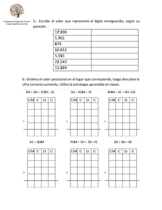 5.- Escribe el valor que representa el dígito ennegrecido, según su
posición.
17.890
5.765
679
10.852
5.555
21.543
13.289
6.-Ordena el valor posicional en el lugar que corresponde, luego descubre la
cifra correcta sumando, Utiliza la estrategia aprendida en clases.
 