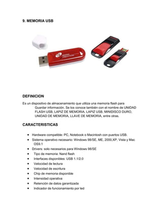 9. MEMORIA USB




DEFINICION
Es un dispositivo de almacenamiento que utiliza una memoria flash para
         Guardar información. Se los conoce también con el nombre de UNIDAD
         FLASH USB, LAPIZ DE MEMORIA, LAPIZ USB, MINIDISCO DURO,
         UNIDAD DE MEMORIA, LLAVE DE MEMORIA, entre otras.

CARACTERISTICAS

      Hardware compatible: PC, Notebook o Macintosh con puertos USB.
      Sistema operativo necesario: Windows 98/SE, ME, 2000,XP, Vista y Mac
       OS9.1
      Drivers: solo necesarios para Windows 98/SE
       Tipo de memoria: Nand flash
       Interfaces disponibles: USB 1.1/2.0
       Velocidad de lectura
       Velocidad de escritura
       Chip de memoria disponible
       Intensidad operativa
       Retención de datos garantizada
       Indicador de funcionamiento por led
 