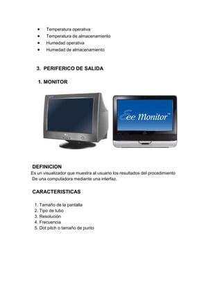 Temperatura operativa
       Temperatura de almacenamiento
       Humedad operativa
       Humedad de almacenamiento



  3. PERIFERICO DE SALIDA

   1. MONITOR




DEFINICION
Es un visualizador que muestra al usuario los resultados del procedimiento
De una computadora mediante una interfaz.


CARACTERISTICAS

 1. Tamaño de la pantalla
 2. Tipo de tubo
 3. Resolución
 4. Frecuencia
 5. Dot pitch o tamaño de punto
 