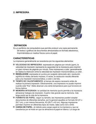 2. IMPRESORA




 DEFINICION
Es un periférico de computadora que permite producir una copia permanente
    De textos o gráficos de documentos almacenados en formato electrónico,
    Imprimiéndolos en medios físicos como el papel.

CARACTERISTICAS
La impresora generalmente se caracteriza por los siguientes elementos:
 VELOCIDAD DE IMPRESORA: expresada en páginas por minuto (ppm), la
    velocidad de impresión representa la capacidad de la impresora para imprimir
    un gran número de páginas por minuto. Para impresoras a color, generalmente
    se realiza la distinción entre la velocidad de impresión monocromática y a color.
   RESOLUCION: expresada en puntos por pulgada (abreviado dpi), resolución
    significa la nitidez del texto impreso. A veces, la resolución resulta diferente
    para una impresión monocromática, a color o de foto.
   TIEMPO DE CALENTAMIENTO: el tiempo de espera necesario antes de
    realizar la primera impresión. Efectivamente, una impresora no puede imprimir
    cuando está "fría". Debe alcanzar una cierta temperatura para que funcione en
    forma óptima.
   MEMORIA INTEGRADA: la cantidad de memoria que le permite a la impresora
    almacenar trabajos de impresión. Cuanto más grande sea la memoria, más
    larga podrá ser la cola de la impresora.
   FORMATO DE PAPEL: según su tamaño, las impresoras pueden aceptar
    documentos de diferentes tamaños, por lo general aquellos en formato A4 (21 x
    29,7 cm), y con menos frecuencia, A3 (29,7 x 42 cm). Algunas impresoras
    permiten imprimir en diferentes tipos de medio, tales como CD o DVD.
   CARGA DE PAPEL: el método para cargar papel en la impresora y que se
    caracteriza por el modo en que se almacena el papel en blanco. La carga de
 