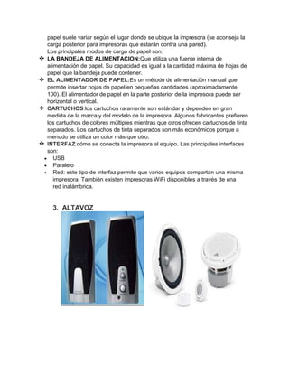 papel suele variar según el lugar donde se ubique la impresora (se aconseja la
    carga posterior para impresoras que estarán contra una pared).
    Los principales modos de carga de papel son:
   LA BANDEJA DE ALIMENTACION:Que utiliza una fuente interna de
    alimentación de papel. Su capacidad es igual a la cantidad máxima de hojas de
    papel que la bandeja puede contener.
   EL ALIMENTADOR DE PAPEL:Es un método de alimentación manual que
    permite insertar hojas de papel en pequeñas cantidades (aproximadamente
    100). El alimentador de papel en la parte posterior de la impresora puede ser
    horizontal o vertical.
   CARTUCHOS:los cartuchos raramente son estándar y dependen en gran
    medida de la marca y del modelo de la impresora. Algunos fabricantes prefieren
    los cartuchos de colores múltiples mientras que otros ofrecen cartuchos de tinta
    separados. Los cartuchos de tinta separados son más económicos porque a
    menudo se utiliza un color más que otro.
   INTERFAZ:cómo se conecta la impresora al equipo. Las principales interfaces
    son:
       USB
       Paralelo
       Red: este tipo de interfaz permite que varios equipos compartan una misma
       impresora. También existen impresoras WiFi disponibles a través de una
       red inalámbrica.


      3. ALTAVOZ
 