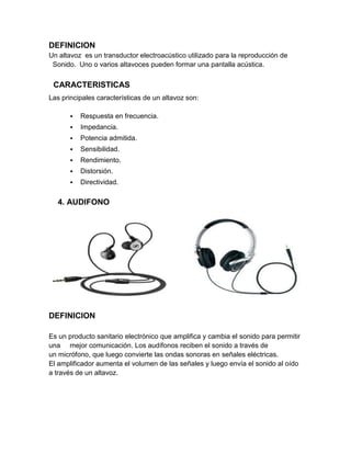DEFINICION
Un altavoz es un transductor electroacústico utilizado para la reproducción de
 Sonido. Uno o varios altavoces pueden formar una pantalla acústica.


 CARACTERISTICAS
Las principales características de un altavoz son:

          Respuesta en frecuencia.
          Impedancia.
          Potencia admitida.
          Sensibilidad.
          Rendimiento.
          Distorsión.
          Directividad.

   4. AUDIFONO




DEFINICION

Es un producto sanitario electrónico que amplifica y cambia el sonido para permitir
una mejor comunicación. Los audífonos reciben el sonido a través de
un micrófono, que luego convierte las ondas sonoras en señales eléctricas.
El amplificador aumenta el volumen de las señales y luego envía el sonido al oído
a través de un altavoz.
 