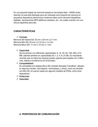 Es una pequeña tarjeta de memoria basada en tecnología flash - NAND arriba
descrita, la cuál está diseñada para ser colocada como soporte de memoria en
pequeños dispositivos electrónicos modernos tales como cámaras fotográficas
digitales, reproductores MP4,teléfonos celulares, etc., los cuáles cuentan con una
ranura especifica para ello.



CARACTERISTICAS

    Formato
Memoria SD tradicional: 32 mm x 24 mm x 2.1 mm
Memoria Mini SD: 20 mm x 21,5 mm x 1,4 mm
Memoria Micro SD: 11 mm x 15 mm x 1 mm

    Capacidad
     Se encuentran con diferentes capacidades: 8, 16, 32, 64, 128, 256 y 512
     MB, además también en capacidades de 1, 2, 4, 6 y 8 GB. Es importante
     recordar que no todos los equipos poseen soporte para tarjetas con 2 GB o
     más, debido a la diferencia en el formateo.
    Compatibilidad
     Es compatible con tarjetas Micro SD, también llamadas Transflash, utilizado
     en algunos móviles, mp3 players, memorykeys, y otros), como así también
     con Mini SD, el cual es usado por algunos modelos de PDAs, entre otros
     dispositivos.
    Protección
    Velocidad




      4. PERIFERICOS DE COMUNICACIÓN
 