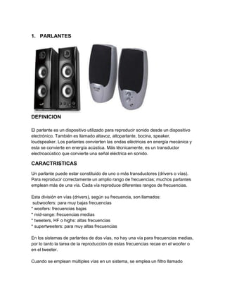 1. PARLANTES




DEFINICION

El parlante es un dispositivo utilizado para reproducir sonido desde un dispositivo
electrónico. También es llamado altavoz, altoparlante, bocina, speaker,
loudspeaker. Los parlantes convierten las ondas eléctricas en energía mecánica y
esta se convierte en energía acústica. Más técnicamente, es un transductor
electroacústico que convierte una señal eléctrica en sonido.

CARACTRISTICAS
Un parlante puede estar constituido de uno o más transductores (drivers o vías).
Para reproducir correctamente un amplio rango de frecuencias; muchos parlantes
emplean más de una vía. Cada vía reproduce diferentes rangos de frecuencias.

Esta división en vías (drivers), según su frecuencia, son llamados:
 subwoofers: para muy bajas frecuencias
* woofers: frecuencias bajas
* mid-range: frecuencias medias
* tweeters, HF o highs: altas frecuencias
* supertweeters: para muy altas frecuencias

En los sistemas de parlantes de dos vías, no hay una vía para frecuencias medias,
por lo tanto la tarea de la reproducción de estas frecuencias recae en el woofer o
en el tweeter.

Cuando se emplean múltiples vías en un sistema, se emplea un filtro llamado
 