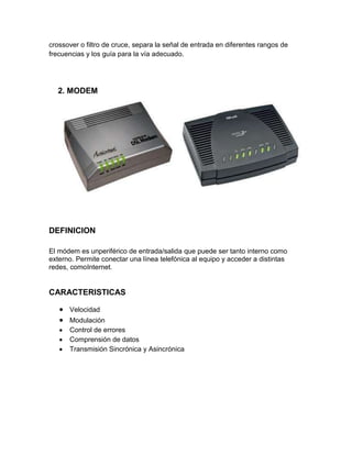 crossover o filtro de cruce, separa la señal de entrada en diferentes rangos de
frecuencias y los guía para la vía adecuado.




  2. MODEM




DEFINICION

El módem es unperiférico de entrada/salida que puede ser tanto interno como
externo. Permite conectar una línea telefónica al equipo y acceder a distintas
redes, comoInternet.


CARACTERISTICAS

      Velocidad
      Modulación
      Control de errores
      Comprensión de datos
      Transmisión Sincrónica y Asincrónica
 