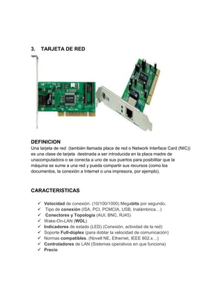 3.   TARJETA DE RED




DEFINICION
Una tarjeta de red (también llamada placa de red o Network Interface Card (NIC))
es una clase de tarjeta destinada a ser introducida en la placa madre de
unacomputadora o se conecta a uno de sus puertos para posibilitar que la
máquina se sume a una red y pueda compartir sus recursos (como los
documentos, la conexión a Internet o una impresora, por ejemplo).



CARACTERISTICAS

        Velocidad de conexión. (10/100/1000) Megabits por segundo.
         Tipo de conexión (ISA, PCI, PCMCIA, USB, Inalámbrica…)
         Conectores y Topología (AUI, BNC, RJ45)
        Wake-On-LAN (WOL)
        Indicadores de estado (LED) (Conexión, actividad de la red)
        Soporte Full-dúplex (para doblar la velocidad de comunicación)
        Normas compatibles. (Novell NE, Ethernet, IEEE 802.x…)
        Controladores de LAN (Sistemas operativos en que funciona)
        Precio
 