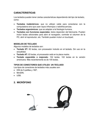 CARACTERISTICAS
Los teclados pueden tener ciertas características dependiendo del tipo de teclado,
como:

   Teclados inalámbricos: que no utilizan cable para conectarse con la
   computadora sino que usan rayos infrarrojos o radiofrecuencias.
   Teclados ergonómicos: que se adaptan a la fisiología humana.
   Teclados con funciones especiales: éstos dependen del fabricante. Pueden
   incluir teclas adicionales para abrir el navegador, controlar el volumen de la
   PC, abrir el reproductor, etc. También pueden incluir un touchpad.


MODELOS DE TECLADO
Algunos modelos de teclados son:
   Teclado XT: 83 teclas, con procesador incluido en el teclado. Sin uso en la
   actualidad.
   Teclado AT: 83 teclas, el procesador está en la placa madre.
   Teclado expandido o mejorado: 102 teclas. 102 teclas en la versión
   americana. Más recientemente es de 105 teclas.

TIPOS DE CONECTORES QUE UTILIZA UN TECLADO
Los tipos de conectores de teclados más usuales son:
   DIN de 5 patillas y 180º.
   MiniDIN.
   USB.


2. MICRÓFONO
 