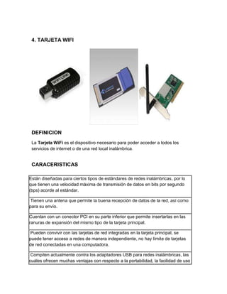 4. TARJETA WIFI




 DEFINICION
 La Tarjeta WiFi es el dispositivo necesario para poder acceder a todos los
 servicios de internet o de una red local inalámbrica.


 CARACERISTICAS

Están diseñadas para ciertos tipos de estándares de redes inalámbricas, por lo
que tienen una velocidad máxima de transmisión de datos en bits por segundo
(bps) acorde al estándar.

 Tienen una antena que permite la buena recepción de datos de la red, así como
para su envío.

Cuentan con un conector PCI en su parte inferior que permite insertarlas en las
ranuras de expansión del mismo tipo de la tarjeta principal.

 Pueden convivir con las tarjetas de red integradas en la tarjeta principal, se
puede tener acceso a redes de manera independiente, no hay límite de tarjetas
de red conectadas en una computadora.

 Compiten actualmente contra los adaptadores USB para redes inalámbricas, las
cuáles ofrecen muchas ventajas con respecto a la portabilidad, la facilidad de uso
 