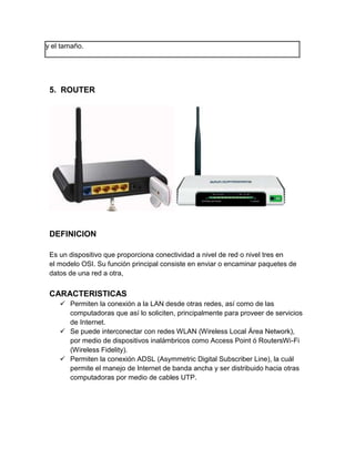 y el tamaño.




 5. ROUTER




 DEFINICION

 Es un dispositivo que proporciona conectividad a nivel de red o nivel tres en
 el modelo OSI. Su función principal consiste en enviar o encaminar paquetes de
 datos de una red a otra,


 CARACTERISTICAS
     Permiten la conexión a la LAN desde otras redes, así como de las
      computadoras que así lo soliciten, principalmente para proveer de servicios
      de Internet.
     Se puede interconectar con redes WLAN (Wireless Local Área Network),
      por medio de dispositivos inalámbricos como Access Point ó RoutersWi-Fi
      (Wireless Fidelity).
     Permiten la conexión ADSL (Asymmetric Digital Subscriber Line), la cuál
      permite el manejo de Internet de banda ancha y ser distribuido hacia otras
      computadoras por medio de cables UTP.
 