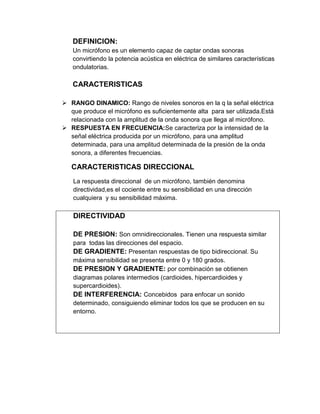 DEFINICION:
   Un micrófono es un elemento capaz de captar ondas sonoras
   convirtiendo la potencia acústica en eléctrica de similares características
   ondulatorias.

   CARACTERISTICAS

 RANGO DINAMICO: Rango de niveles sonoros en la q la señal eléctrica
  que produce el micrófono es suficientemente alta para ser utilizada.Está
  relacionada con la amplitud de la onda sonora que llega al micrófono.
 RESPUESTA EN FRECUENCIA:Se caracteriza por la intensidad de la
  señal eléctrica producida por un micrófono, para una amplitud
  determinada, para una amplitud determinada de la presión de la onda
  sonora, a diferentes frecuencias.

   CARACTERISTICAS DIRECCIONAL
   La respuesta direccional de un micrófono, también denomina
   directividad,es el cociente entre su sensibilidad en una dirección
   cualquiera y su sensibilidad máxima.

   DIRECTIVIDAD

   DE PRESION: Son omnidireccionales. Tienen una respuesta similar
   para todas las direcciones del espacio.
   DE GRADIENTE: Presentan respuestas de tipo bidireccional. Su
   máxima sensibilidad se presenta entre 0 y 180 grados.
   DE PRESION Y GRADIENTE: por combinación se obtienen
   diagramas polares intermedios (cardioides, hipercardioides y
   supercardioides).
   DE INTERFERENCIA: Concebidos para enfocar un sonido
   determinado, consiguiendo eliminar todos los que se producen en su
   entorno.
 
