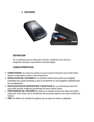 3. ESCÁNER




         DEFINICION
         Es un periférico que se utiliza para convertir, mediante el uso de la luz,
         Imágenes impresas o documentos a formato digital.

         CARACTERISTICAS

 CONECTIVIDAD: Es el tipo de puertos con que cuenta la impresora para recibir datos
  desde la computadora, redes u otros dispositivos.
 RESOLUCION DEL ESCANER:Es la cantidad máxima de puntos por pulgada
   cuadrada que puede escanear y que al concentrar en una pulgada cuadrada esta
   no se distorsioné.
 DIGITALIZACION DE DISPOSITIVOS Y NEGATIVOS:Es una característica opcional
  para poder guardar imágenes procedentes de estos medios físicos.
 PROFUNDIDAD DEL ESCANER:Se refiere a la cantidad de bits que utiliza para definir
  cada pixel, entre mayor sea la cantidad de bits se puede capturar una mayor cantidad de
  colores.
 PPM: Se refiere a la cantidad de páginas que es capaz de extraer y digitalizar.
 