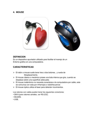 4. MOUSE




DEFINICION
Es un dispositivo apuntador utilizado para facilitar el manejo de un
Entorno grafico en una computadora.

CARACTERISTICAS

 El ratón o mouse suele tener tres o dos botones, y rueda de
             Desplazamiento.
 El mouse clásico o mecánico posee una bola interna que gira, cuando se
  desplaza sobre una superficie adecuada.
 El mouse inalámbrico no necesita conectarse a la computadora por cable, este
  se comunica con esta por infrarrojos o radiofrecuencia
 El mouse óptico utiliza el laser para detectar movimientos.

Los ratones con cable pueden tener los siguientes conectores:
• DB-9 (para ratones seriales, ver RS-232).
• MiniDIN.
• USB.
 