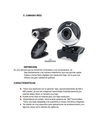 5. CAMARA WED




           DEFINICION
Es una cámara que se encuentra conectada a una computadora, ya
          Sea directamente o de manera inalámbrica que nos permite captar
          Videos y tomar fotos digitales con resolución baja, por lo que nos
          Ofrece una gran calidad de gráficos.

CARACTERISTICAS

          Tiene una resolución por lo general baja, aproximadamente de 640 x
         480 pixeles, ya que las imágenes transmitidas instantáneamente por
         internet deben tener un tamaño muy bajo.
         Puede tomar fotos al instante pero con baja resolución.
          Dependiendo el modelo, tiene la lente giratoria de 360º horizontales,
          Tiene una base adaptable a la superficie e incluso micrófono integrado.
          Su diseño es muy específico para aplicaciones de entretenimiento y en
         algunos casos como cámara de vigilancia.
 