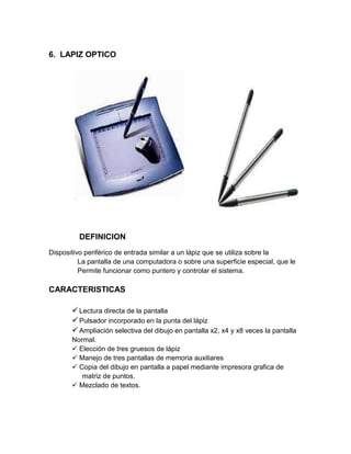 6. LAPIZ OPTICO




         DEFINICION
Dispositivo periférico de entrada similar a un lápiz que se utiliza sobre la
          La pantalla de una computadora o sobre una superficie especial, que le
          Permite funcionar como puntero y controlar el sistema.

CARACTERISTICAS

        Lectura directa de la pantalla
        Pulsador incorporado en la punta del lápiz
        Ampliación selectiva del dibujo en pantalla x2, x4 y x8 veces la pantalla
       Normal.
        Elección de tres gruesos de lápiz
        Manejo de tres pantallas de memoria auxiliares
        Copia del dibujo en pantalla a papel mediante impresora grafica de
          matriz de puntos.
        Mezclado de textos.
 