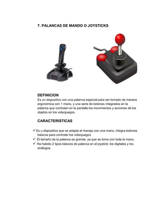 7. PALANCAS DE MANDO O JOYSTICKS




   DEFINICION
   Es un dispositivo con una palanca especial para ser tomado de manera
   ergonómica con 1 mano, y una serie de botones integrados en la
   palanca que controlan en la pantalla los movimientos y acciones de los
   objetos en los videojuegos.

   CARACTERISTICAS

 Es u dispositivo que se adapta al manejo con una mano, integra botones
  básicos para controlar los videojuegos
 El tamaño de la palanca es grande, ya que se toma con toda la mano.
 Ha habido 2 tipos básicos de palanca en el joystick; los digitales y los
  análogos.
 