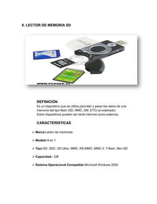 8. LECTOR DE MEMORIA SD




       DEFINICION
       Es un dispositivo que se utiliza para leer y pasar los datos de una
       memoria del tipo flash (SD, MMC, SM, ETC) al ordenador.
       Estos dispositivos pueden ser tanto internos como externos.

       CARACTERISTICAS

     Marca:Lector de memorias

     Modelo:9 en 1

     Tipo:SD, SDC, SD Ultra, MMC, RS-MMC, MMC II, T-flash, Mini SD

     Capacidad:- GB

     Sistema Operacional Compatible:Microsoft Windows 2000
 
