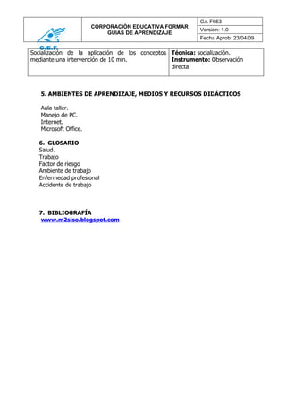 GA-F053
                       CORPORACIÓN EDUCATIVA FORMAR
                                                         Versión: 1.0
                           GUIAS DE APRENDIZAJE
                                                         Fecha Aprob: 23/04/09

Socialización de la aplicación de los conceptos Técnica: socialización.
mediante una intervención de 10 min.            Instrumento: Observación
                                                directa



   5. AMBIENTES DE APRENDIZAJE, MEDIOS Y RECURSOS DIDÁCTICOS

   Aula taller.
   Manejo de PC.
   Internet.
   Microsoft Office.

  6. GLOSARIO
  Salud.
  Trabajo
  Factor de riesgo
  Ambiente de trabajo
  Enfermedad profesional
  Accidente de trabajo



  7. BIBLIOGRAFÍA
   www.m2siso.blogspot.com
 