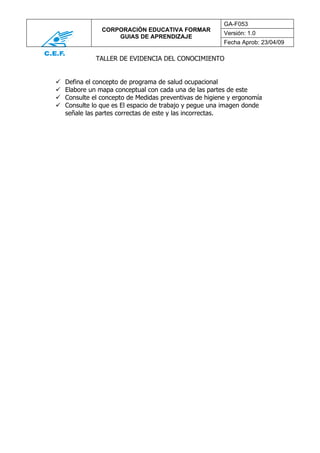 GA-F053
                CORPORACIÓN EDUCATIVA FORMAR
                                                         Versión: 1.0
                    GUIAS DE APRENDIZAJE
                                                         Fecha Aprob: 23/04/09

              TALLER DE EVIDENCIA DEL CONOCIMIENTO


   Defina el concepto de programa de salud ocupacional
   Elabore un mapa conceptual con cada una de las partes de este
   Consulte el concepto de Medidas preventivas de higiene y ergonomía
   Consulte lo que es El espacio de trabajo y pegue una imagen donde
    señale las partes correctas de este y las incorrectas.
 