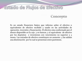 Es un estado financiero básico que informa sobre el efectivo o
equivalentes de efectivo recibido y usado en las actividades de
operación, inversión y financiación. El efectivo esta conformado por el
dinero disponible en la caja y en bancos, y el equivalente de efectivo
por los depósitos e inversiones con vencimiento no superior a 3
meses. Las entradas de efectivo constituyen un aumento y las salidas
una disminución por lo cual se presentan entre paréntesis.
 