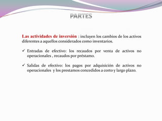 Las actividades de inversión : incluyen los cambios de los activos
diferentes a aquellos considerados como inventarios.

 Entradas de efectivo: los recaudos por venta de activos no
  operacionales , recaudos por préstamo.

 Salidas de efectivo: los pagos por adquisición de activos no
  operacionales y los prestamos concedidos a corto y largo plazo.
 