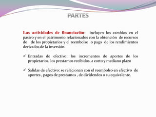 Las actividades de financiación: incluyen los cambios en el
pasivo y en el patrimonio relacionados con la obtención de recursos
de de los propietarios y el reembolso o pago de los rendimientos
derivados de la inversión.

 Entradas de efectivo: los incrementos de aportes de los
  propietarios, los prestamos recibidos, a corto y mediano plazo

 Salidas de efectivo: se relacionan con el reembolso en efectivo de
  aportes , pagos de prestamos , de dividendos o su equivalente.
 