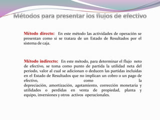 Método directo: En este método las actividades de operación se
presentan como si se tratara de un Estado de Resultados por el
sistema de caja.



Método indirecto: En este método, para determinar el flujo neto
de efectivo, se toma como punto de partida la utilidad neta del
periodo, valor al cual se adicionan o deducen las partidas incluidas
en el Estado de Resultados que no implican un cobro o un pago de
efectivo,                          como                           la
depreciación, amortización, agotamiento, corrección monetaria y
utilidades o perdidas en venta de propiedad, planta y
equipo, inversiones y otros activos operacionales.
 